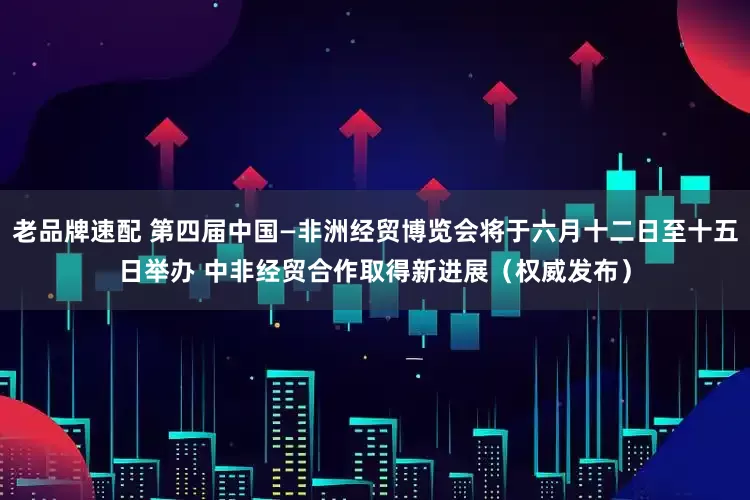 老品牌速配 第四届中国—非洲经贸博览会将于六月十二日至十五日举办 中非经贸合作取得新进展（权威发布）