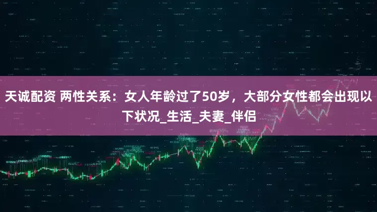天诚配资 两性关系：女人年龄过了50岁，大部分女性都会出现以下状况_生活_夫妻_伴侣