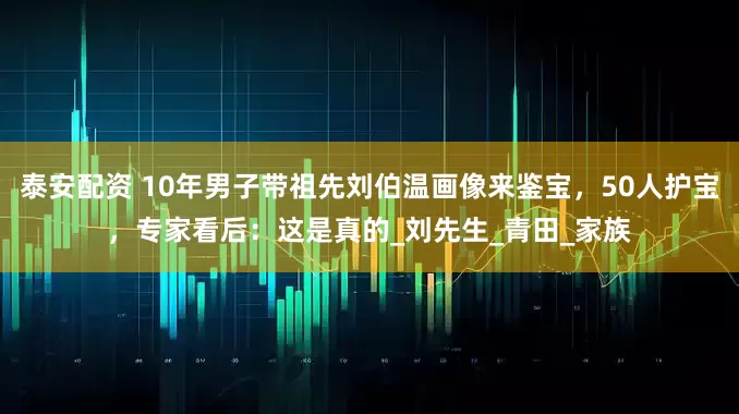 泰安配资 10年男子带祖先刘伯温画像来鉴宝，50人护宝，专家看后：这是真的_刘先生_青田_家族