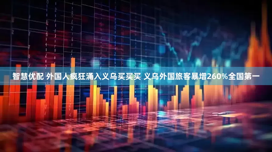 智慧优配 外国人疯狂涌入义乌买买买 义乌外国旅客暴增260%全国第一